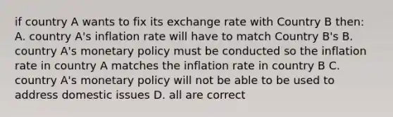 if country A wants to fix its exchange rate with Country B then: A. country A's inflation rate will have to match Country B's B. country A's monetary policy must be conducted so the inflation rate in country A matches the inflation rate in country B C. country A's monetary policy will not be able to be used to address domestic issues D. all are correct