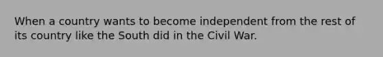 When a country wants to become independent from the rest of its country like the South did in the Civil War.