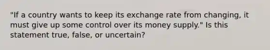 "If a country wants to keep its exchange rate from changing, it must give up some control over its money supply." Is this statement true, false, or uncertain?