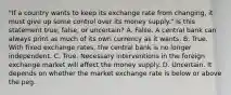 ​"If a country wants to keep its exchange rate from​ changing, it must give up some control over its money​ supply." Is this statement​ true, false, or​ uncertain? A. False. A central bank can always print as much of its own currency as it wants. B. True. With fixed exchange​ rates, the central bank is no longer independent. C. True. Necessary interventions in the foreign exchange market will affect the money supply. D. Uncertain. It depends on whether the market exchange rate is below or above the peg.