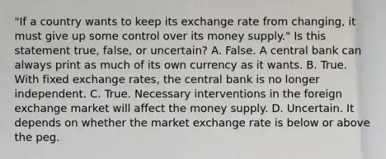 ​"If a country wants to keep its exchange rate from​ changing, it must give up some control over its money​ supply." Is this statement​ true, false, or​ uncertain? A. False. A central bank can always print as much of its own currency as it wants. B. True. With fixed exchange​ rates, the central bank is no longer independent. C. True. Necessary interventions in the foreign exchange market will affect the money supply. D. Uncertain. It depends on whether the market exchange rate is below or above the peg.