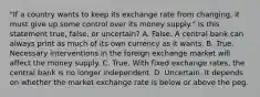 "If a country wants to keep its exchange rate from​ changing, it must give up some control over its money​ supply." Is this statement​ true, false, or​ uncertain? A. False. A central bank can always print as much of its own currency as it wants. B. True. Necessary interventions in the foreign exchange market will affect the money supply. C. True. With fixed exchange​ rates, the central bank is no longer independent. D. Uncertain. It depends on whether the market exchange rate is below or above the peg.