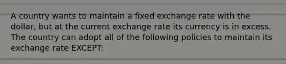 A country wants to maintain a fixed exchange rate with the dollar, but at the current exchange rate its currency is in excess. The country can adopt all of the following policies to maintain its exchange rate EXCEPT: