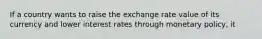 If a country wants to raise the exchange rate value of its currency and lower interest rates through monetary policy, it