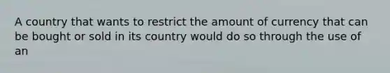 A country that wants to restrict the amount of currency that can be bought or sold in its country would do so through the use of an