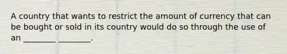 A country that wants to restrict the amount of currency that can be bought or sold in its country would do so through the use of an ________ ________.