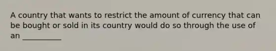 A country that wants to restrict the amount of currency that can be bought or sold in its country would do so through the use of an __________