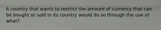 A country that wants to restrict the amount of currency that can be bought or sold in its country would do so through the use of what?