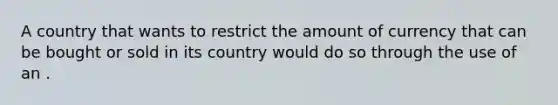 A country that wants to restrict the amount of currency that can be bought or sold in its country would do so through the use of an .