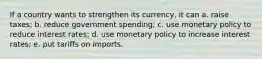 If a country wants to strengthen its currency, it can a. raise taxes; b. reduce government spending; c. use monetary policy to reduce interest rates; d. use monetary policy to increase interest rates; e. put tariffs on imports.