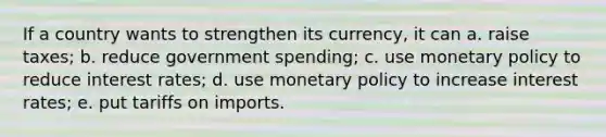 If a country wants to strengthen its currency, it can a. raise taxes; b. reduce government spending; c. use monetary policy to reduce interest rates; d. use monetary policy to increase interest rates; e. put tariffs on imports.