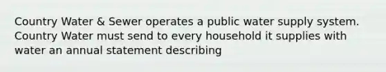 Country Water & Sewer operates a public water supply system. Country Water must send to every household it supplies with water an annual statement describing