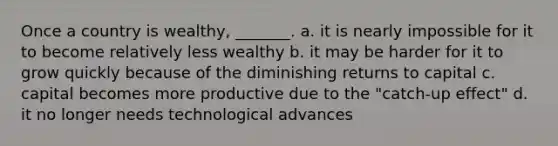 Once a country is wealthy, _______. a. it is nearly impossible for it to become relatively less wealthy b. it may be harder for it to grow quickly because of the diminishing returns to capital c. capital becomes more productive due to the "catch-up effect" d. it no longer needs technological advances