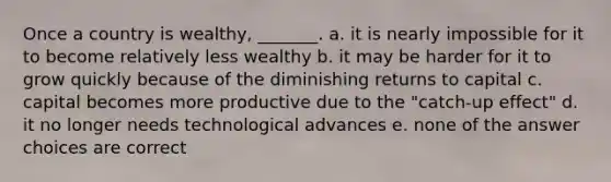 Once a country is wealthy, _______. a. it is nearly impossible for it to become relatively less wealthy b. it may be harder for it to grow quickly because of the diminishing returns to capital c. capital becomes more productive due to the "catch-up effect" d. it no longer needs technological advances e. none of the answer choices are correct