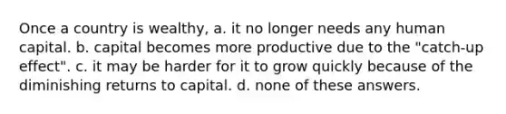 Once a country is wealthy, a. it no longer needs any human capital. b. capital becomes more productive due to the "catch-up effect". c. it may be harder for it to grow quickly because of the diminishing returns to capital. d. none of these answers.