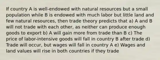 If country A is well-endowed with natural resources but a small population while B is endowed with much labor but little land and few natural resources, then trade theory predicts that a) A and B will not trade with each other, as neither can produce enough goods to export b) A will gain more from trade than B c) The price of labor-intensive goods will fall in country B after trade d) Trade will occur, but wages will fall in country A e) Wages and land values will rise in both countries if they trade