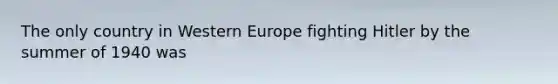 The only country in Western Europe fighting Hitler by the summer of 1940 was