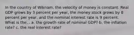 In the country of Wiknam, the velocity of money is constant. Real GDP grows by 3 percent per year, the money stock grows by 8 percent per year, and the nominal interest rate is 9 percent. What is the... a. the growth rate of nominal GDP? b. the inflation rate? c. the real interest rate?