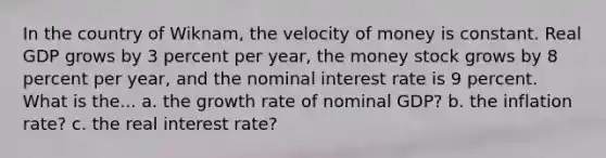 In the country of Wiknam, the velocity of money is constant. Real GDP grows by 3 percent per year, the money stock grows by 8 percent per year, and the nominal interest rate is 9 percent. What is the... a. the growth rate of nominal GDP? b. the inflation rate? c. the real interest rate?