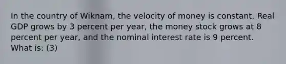 In the country of Wiknam, the velocity of money is constant. Real GDP grows by 3 percent per year, the money stock grows at 8 percent per year, and the nominal interest rate is 9 percent. What is: (3)