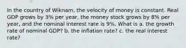 In the country of Wiknam, the velocity of money is constant. Real GDP grows by 3% per year, the money stock grows by 8% per year, and the nominal interest rate is 9%. What is a. the growth rate of nominal GDP? b. the inflation rate? c. the real interest rate?