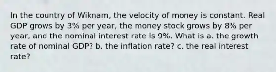 In the country of Wiknam, the velocity of money is constant. Real GDP grows by 3% per year, the money stock grows by 8% per year, and the nominal interest rate is 9%. What is a. the growth rate of nominal GDP? b. the inflation rate? c. the real interest rate?