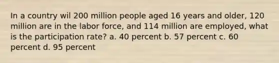 In a country wil 200 million people aged 16 years and older, 120 million are in the labor force, and 114 million are employed, what is the participation rate? a. 40 percent b. 57 percent c. 60 percent d. 95 percent