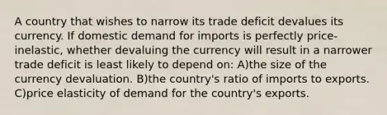 A country that wishes to narrow its trade deficit devalues its currency. If domestic demand for imports is perfectly price-inelastic, whether devaluing the currency will result in a narrower trade deficit is least likely to depend on: A)the size of the currency devaluation. B)the country's ratio of imports to exports. C)price elasticity of demand for the country's exports.