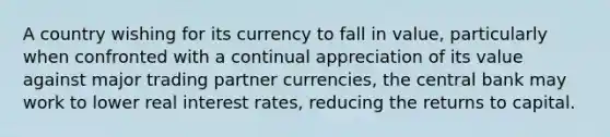 A country wishing for its currency to fall in value, particularly when confronted with a continual appreciation of its value against major trading partner currencies, the central bank may work to lower real interest rates, reducing the returns to capital.