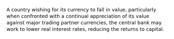 A country wishing for its currency to fall in​ value, particularly when confronted with a continual appreciation of its value against major trading partner​ currencies, the central bank may work to lower real interest​ rates, reducing the returns to capital.