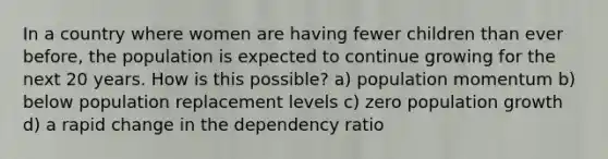 In a country where women are having fewer children than ever before, the population is expected to continue growing for the next 20 years. How is this possible? a) population momentum b) below population replacement levels c) zero population growth d) a rapid change in the dependency ratio