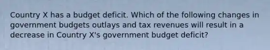 Country X has a budget deficit. Which of the following changes in government budgets outlays and tax revenues will result in a decrease in Country X's government budget deficit?