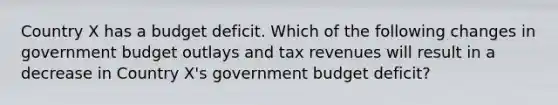 Country X has a budget deficit. Which of the following changes in government budget outlays and tax revenues will result in a decrease in Country X's government budget deficit?