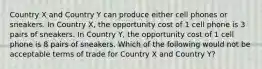 Country X and Country Y can produce either cell phones or sneakers. In Country X, the opportunity cost of 1 cell phone is 3 pairs of sneakers. In Country Y, the opportunity cost of 1 cell phone is 8 pairs of sneakers. Which of the following would not be acceptable terms of trade for Country X and Country Y?