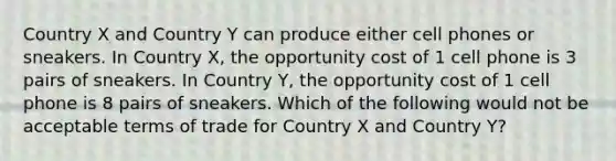 Country X and Country Y can produce either cell phones or sneakers. In Country X, the opportunity cost of 1 cell phone is 3 pairs of sneakers. In Country Y, the opportunity cost of 1 cell phone is 8 pairs of sneakers. Which of the following would not be acceptable terms of trade for Country X and Country Y?