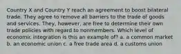 Country X and Country Y reach an agreement to boost bilateral trade. They agree to remove all barriers to the trade of goods and services. They, however, are free to determine their own trade policies with regard to nonmembers. Which level of economic integration is this an example of? a. a common market b. an economic union c. a free trade area d. a customs union