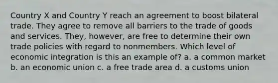 Country X and Country Y reach an agreement to boost bilateral trade. They agree to remove all barriers to the trade of goods and services. They, however, are free to determine their own trade policies with regard to nonmembers. Which level of economic integration is this an example of? a. a common market b. an economic union c. a free trade area d. a customs union