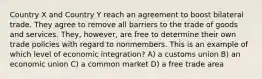 Country X and Country Y reach an agreement to boost bilateral trade. They agree to remove all barriers to the trade of goods and services. They, however, are free to determine their own trade policies with regard to nonmembers. This is an example of which level of economic integration? A) a customs union B) an economic union C) a common market D) a free trade area