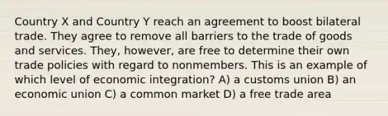 Country X and Country Y reach an agreement to boost bilateral trade. They agree to remove all barriers to the trade of goods and services. They, however, are free to determine their own trade policies with regard to nonmembers. This is an example of which level of economic integration? A) a customs union B) an economic union C) a common market D) a free trade area