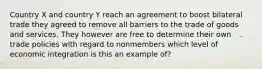 Country X and country Y reach an agreement to boost bilateral trade they agreed to remove all barriers to the trade of goods and services. They however are free to determine their own trade policies with regard to nonmembers which level of economic integration is this an example of?