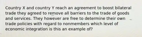 Country X and country Y reach an agreement to boost bilateral trade they agreed to remove all barriers to the trade of goods and services. They however are free to determine their own trade policies with regard to nonmembers which level of economic integration is this an example of?