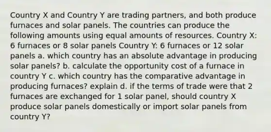 Country X and Country Y are trading partners, and both produce furnaces and solar panels. The countries can produce the following amounts using equal amounts of resources. Country X: 6 furnaces or 8 solar panels Country Y: 6 furnaces or 12 solar panels a. which country has an absolute advantage in producing solar panels? b. calculate the opportunity cost of a furnace in country Y c. which country has the comparative advantage in producing furnaces? explain d. if the terms of trade were that 2 furnaces are exchanged for 1 solar panel, should country X produce solar panels domestically or import solar panels from country Y?