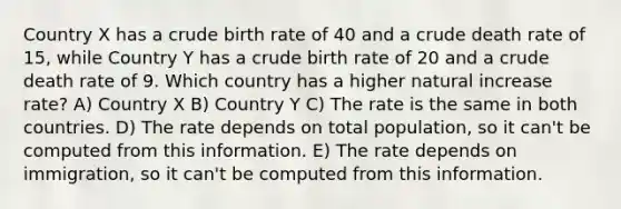 Country X has a crude birth rate of 40 and a crude death rate of 15, while Country Y has a crude birth rate of 20 and a crude death rate of 9. Which country has a higher natural increase rate? A) Country X B) Country Y C) The rate is the same in both countries. D) The rate depends on total population, so it can't be computed from this information. E) The rate depends on immigration, so it can't be computed from this information.