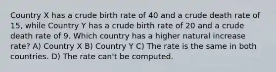 Country X has a crude birth rate of 40 and a crude death rate of 15, while Country Y has a crude birth rate of 20 and a crude death rate of 9. Which country has a higher natural increase rate? A) Country X B) Country Y C) The rate is the same in both countries. D) The rate can't be computed.