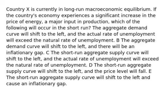 Country X is currently in long-run macroeconomic equilibrium. If the country's economy experiences a significant increase in the price of energy, a major input in production, which of the following will occur in the short run? The aggregate demand curve will shift to the left, and the actual rate of unemployment will exceed the natural rate of unemployment. B The aggregate demand curve will shift to the left, and there will be an inflationary gap. C The short-run aggregate supply curve will shift to the left, and the actual rate of unemployment will exceed the natural rate of unemployment. D The short-run aggregate supply curve will shift to the left, and the price level will fall. E The short-run aggregate supply curve will shift to the left and cause an inflationary gap.