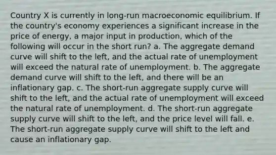 Country X is currently in long-run macroeconomic equilibrium. If the country's economy experiences a significant increase in the price of energy, a major input in production, which of the following will occur in the short run? a. The aggregate demand curve will shift to the left, and the actual rate of unemployment will exceed the natural rate of unemployment. b. The aggregate demand curve will shift to the left, and there will be an inflationary gap. c. The short-run aggregate supply curve will shift to the left, and the actual rate of unemployment will exceed the natural rate of unemployment. d. The short-run aggregate supply curve will shift to the left, and the price level will fall. e. The short-run aggregate supply curve will shift to the left and cause an inflationary gap.