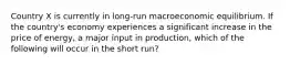 Country X is currently in long-run macroeconomic equilibrium. If the country's economy experiences a significant increase in the price of energy, a major input in production, which of the following will occur in the short run?