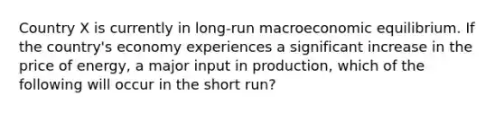 Country X is currently in long-run macroeconomic equilibrium. If the country's economy experiences a significant increase in the price of energy, a major input in production, which of the following will occur in the short run?