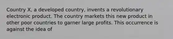 Country X, a developed country, invents a revolutionary electronic product. The country markets this new product in other poor countries to garner large profits. This occurrence is against the idea of