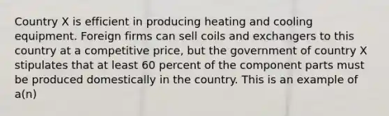 Country X is efficient in producing heating and cooling equipment. Foreign firms can sell coils and exchangers to this country at a competitive price, but the government of country X stipulates that at least 60 percent of the component parts must be produced domestically in the country. This is an example of a(n)